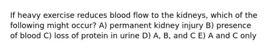 If heavy exercise reduces blood flow to the kidneys, which of the following might occur? A) permanent kidney injury B) presence of blood C) loss of protein in urine D) A, B, and C E) A and C only