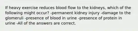 If heavy exercise reduces blood flow to the kidneys, which of the following might occur? -permanent kidney injury -damage to the glomeruli -presence of blood in urine -presence of protein in urine -All of the answers are correct.