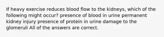 If heavy exercise reduces blood flow to the kidneys, which of the following might occur? presence of blood in urine permanent kidney injury presence of protein in urine damage to the glomeruli All of the answers are correct.