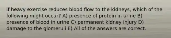 if heavy exercise reduces blood flow to the kidneys, which of the following might occur? A) presence of protein in urine B) presence of blood in urine C) permanent kidney injury D) damage to the glomeruli E) All of the answers are correct.