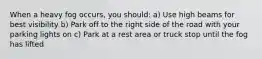 When a heavy fog occurs, you should: a) Use high beams for best visibility b) Park off to the right side of the road with your parking lights on c) Park at a rest area or truck stop until the fog has lifted