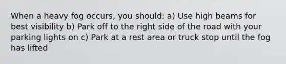 When a heavy fog occurs, you should: a) Use high beams for best visibility b) Park off to the right side of the road with your parking lights on c) Park at a rest area or truck stop until the fog has lifted