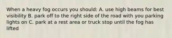 When a heavy fog occurs you should: A. use high beams for best visibility B. park off to the right side of the road with you parking lights on C. park at a rest area or truck stop until the fog has lifted