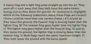 A heavy frog and a light frog jump straight up into the air. They push off in such away that they both have the same kinetic energy just as they leave the ground. Air resistance is negligible. Which of the following statements about these frogs are correct? (There could be more than one correct choice.) 47) A) Just as they leave the ground, the heavier frog is moving faster than the lighter frog. B) The heavier frog goes higher than the lighter frog. C) The lighter frog goes higher than the heavier frog. D) Just as they leave the ground, the lighter frog is moving faster than the heavier frog. E) Both frogs reach the same maximum height. F) They both leave the ground with the same speed.