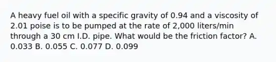 A heavy fuel oil with a specific gravity of 0.94 and a viscosity of 2.01 poise is to be pumped at the rate of 2,000 liters/min through a 30 cm I.D. pipe. What would be the friction factor? A. 0.033 B. 0.055 C. 0.077 D. 0.099