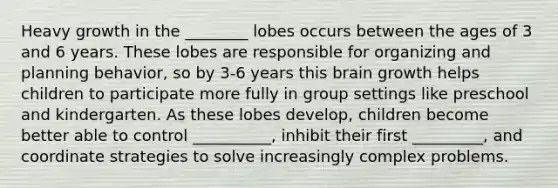 Heavy growth in the ________ lobes occurs between the ages of 3 and 6 years. These lobes are responsible for organizing and planning behavior, so by 3-6 years this brain growth helps children to participate more fully in group settings like preschool and kindergarten. As these lobes develop, children become better able to control __________, inhibit their first _________, and coordinate strategies to solve increasingly complex problems.