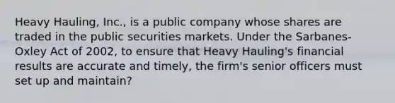 Heavy Hauling, Inc., is a public company whose shares are traded in the public securities markets. Under the Sarbanes-Oxley Act of 2002, to ensure that Heavy Hauling's financial results are accurate and timely, the firm's senior officers must set up and maintain?