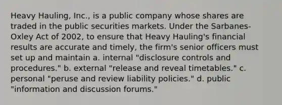 Heavy Hauling, Inc., is a public company whose shares are traded in the public securities markets. Under the Sarbanes-Oxley Act of 2002, to ensure that Heavy Hauling's financial results are accurate and timely, the firm's senior officers must set up and maintain a. ​internal "disclosure controls and procedures." b. ​external "release and reveal timetables." c. ​personal "peruse and review liability policies." d. ​public "information and discussion forums."