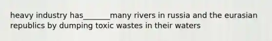 heavy industry has_______many rivers in russia and the eurasian republics by dumping toxic wastes in their waters