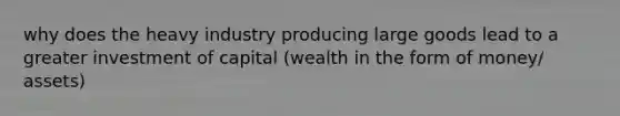 why does the heavy industry producing large goods lead to a greater investment of capital (wealth in the form of money/ assets)