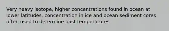 Very heavy isotope, higher concentrations found in ocean at lower latitudes, concentration in ice and ocean sediment cores often used to determine past temperatures