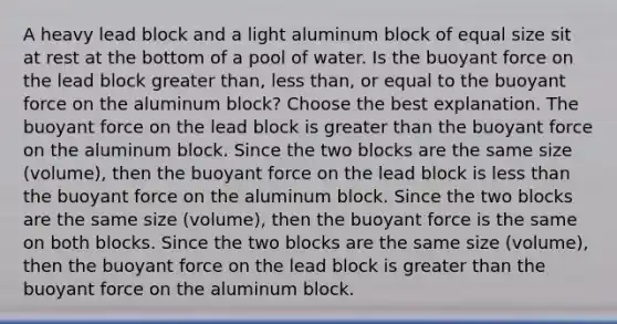 A heavy lead block and a light aluminum block of equal size sit at rest at the bottom of a pool of water. Is the buoyant force on the lead block <a href='https://www.questionai.com/knowledge/ktgHnBD4o3-greater-than' class='anchor-knowledge'>greater than</a>, <a href='https://www.questionai.com/knowledge/k7BtlYpAMX-less-than' class='anchor-knowledge'>less than</a>, or equal to the buoyant force on the aluminum block? Choose the best explanation. The buoyant force on the lead block is greater than the buoyant force on the aluminum block. Since the two blocks are the same size (volume), then the buoyant force on the lead block is less than the buoyant force on the aluminum block. Since the two blocks are the same size (volume), then the buoyant force is the same on both blocks. Since the two blocks are the same size (volume), then the buoyant force on the lead block is greater than the buoyant force on the aluminum block.