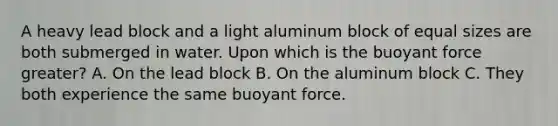 A heavy lead block and a light aluminum block of equal sizes are both submerged in water. Upon which is the buoyant force greater? A. On the lead block B. On the aluminum block C. They both experience the same buoyant force.