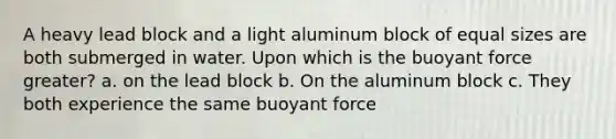 A heavy lead block and a light aluminum block of equal sizes are both submerged in water. Upon which is the buoyant force greater? a. on the lead block b. On the aluminum block c. They both experience the same buoyant force