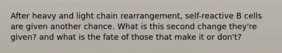 After heavy and light chain rearrangement, self-reactive B cells are given another chance. What is this second change they're given? and what is the fate of those that make it or don't?