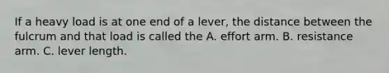 If a heavy load is at one end of a lever, the distance between the fulcrum and that load is called the A. effort arm. B. resistance arm. C. lever length.