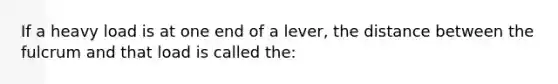 If a heavy load is at one end of a lever, the distance between the fulcrum and that load is called the: