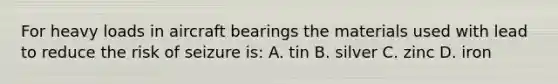 For heavy loads in aircraft bearings the materials used with lead to reduce the risk of seizure is: A. tin B. silver C. zinc D. iron