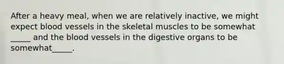 After a heavy meal, when we are relatively inactive, we might expect <a href='https://www.questionai.com/knowledge/kZJ3mNKN7P-blood-vessels' class='anchor-knowledge'>blood vessels</a> in the skeletal muscles to be somewhat _____ and <a href='https://www.questionai.com/knowledge/k7oXMfj7lk-the-blood' class='anchor-knowledge'>the blood</a> vessels in the digestive organs to be somewhat_____.