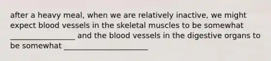 after a heavy meal, when we are relatively inactive, we might expect blood vessels in the skeletal muscles to be somewhat _________________ and the blood vessels in the digestive organs to be somewhat ______________________