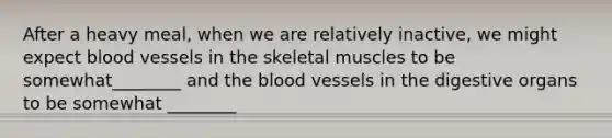 After a heavy meal, when we are relatively inactive, we might expect blood vessels in the skeletal muscles to be somewhat________ and the blood vessels in the digestive organs to be somewhat ________