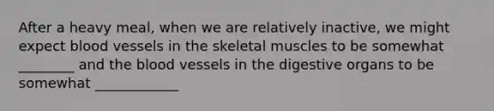 After a heavy meal, when we are relatively inactive, we might expect blood vessels in the skeletal muscles to be somewhat ________ and the blood vessels in the digestive organs to be somewhat ____________