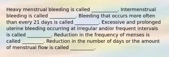 Heavy menstrual bleeding is called ___________. Intermenstrual bleeding is called ___________. Bleeding that occurs more often than every 21 days is called __________. Excessive and prolonged uterine bleeding occurring at irregular and/or frequent intervals is called __________. Reduction in the frequency of menses is called _________. Reduction in the number of days or the amount of menstrual flow is called __________.