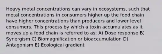 Heavy metal concentrations can vary in ecosystems, such that metal concentrations in consumers higher up the food chain have higher concentrations than producers and lower level consumers. This process by which a toxin accumulates as it moves up a food chain is referred to as: A) Dose response B) Synergism C) Biomagnification or bioaccumulation D) Antagonism E) Ecological gradient