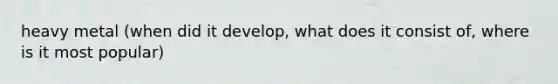 heavy metal (when did it develop, what does it consist of, where is it most popular)
