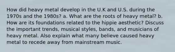 How did heavy metal develop in the U.K and U.S. during the 1970s and the 1980s? a. What are the roots of heavy metal? b. How are its foundations related to the hippie aesthetic? Discuss the important trends, musical styles, bands, and musicians of heavy metal. Also explain what many believe caused heavy metal to recede away from mainstream music.