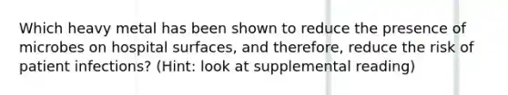 Which heavy metal has been shown to reduce the presence of microbes on hospital surfaces, and therefore, reduce the risk of patient infections? (Hint: look at supplemental reading)