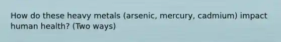 How do these heavy metals (arsenic, mercury, cadmium) impact human health? (Two ways)