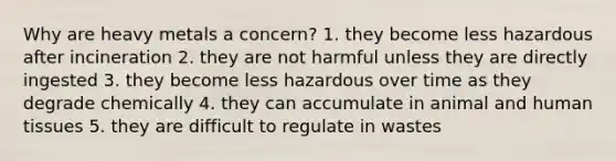 Why are heavy metals a concern? 1. they become less hazardous after incineration 2. they are not harmful unless they are directly ingested 3. they become less hazardous over time as they degrade chemically 4. they can accumulate in animal and human tissues 5. they are difficult to regulate in wastes