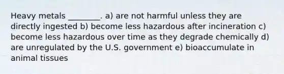 Heavy metals ________. a) are not harmful unless they are directly ingested b) become less hazardous after incineration c) become less hazardous over time as they degrade chemically d) are unregulated by the U.S. government e) bioaccumulate in animal tissues