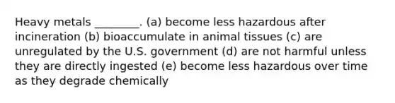 Heavy metals ________. (a) become less hazardous after incineration (b) bioaccumulate in animal tissues (c) are unregulated by the U.S. government (d) are not harmful unless they are directly ingested (e) become less hazardous over time as they degrade chemically