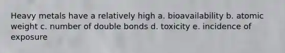 Heavy metals have a relatively high a. bioavailability b. atomic weight c. number of double bonds d. toxicity e. incidence of exposure