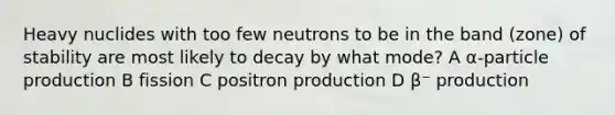 Heavy nuclides with too few neutrons to be in the band (zone) of stability are most likely to decay by what mode? A α-particle production B fission C positron production D β⁻ production