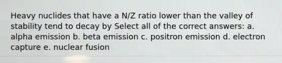 Heavy nuclides that have a N/Z ratio lower than the valley of stability tend to decay by Select all of the correct answers: a. alpha emission b. beta emission c. positron emission d. electron capture e. nuclear fusion