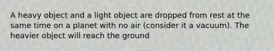 A heavy object and a light object are dropped from rest at the same time on a planet with no air (consider it a vacuum). The heavier object will reach the ground