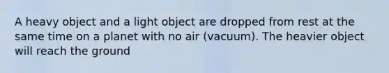 A heavy object and a light object are dropped from rest at the same time on a planet with no air (vacuum). The heavier object will reach the ground