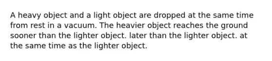 A heavy object and a light object are dropped at the same time from rest in a vacuum. The heavier object reaches the ground sooner than the lighter object. later than the lighter object. at the same time as the lighter object.