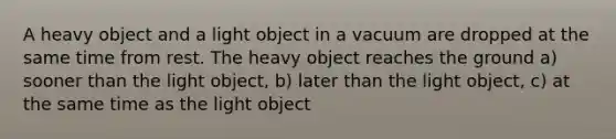 A heavy object and a light object in a vacuum are dropped at the same time from rest. The heavy object reaches the ground a) sooner than the light object, b) later than the light object, c) at the same time as the light object