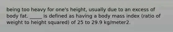 being too heavy for one's height, usually due to an excess of body fat. _____ is defined as having a body mass index (ratio of weight to height squared) of 25 to 29.9 kg/meter2.