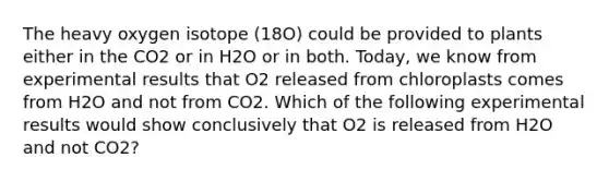 The heavy oxygen isotope (18O) could be provided to plants either in the CO2 or in H2O or in both. Today, we know from experimental results that O2 released from chloroplasts comes from H2O and not from CO2. Which of the following experimental results would show conclusively that O2 is released from H2O and not CO2?