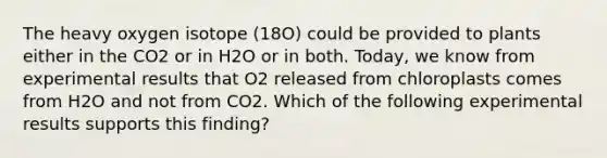 The heavy oxygen isotope (18O) could be provided to plants either in the CO2 or in H2O or in both. Today, we know from experimental results that O2 released from chloroplasts comes from H2O and not from CO2. Which of the following experimental results supports this finding?