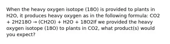 When the heavy oxygen isotope (18O) is provided to plants in H2O, it produces heavy oxygen as in the following formula: CO2 + 2H218O → (CH2O) + H2O + 18O2If we provided the heavy oxygen isotope (18O) to plants in CO2, what product(s) would you expect?