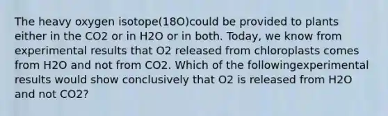 The heavy oxygen isotope(18O)could be provided to plants either in the CO2 or in H2O or in both. Today, we know from experimental results that O2 released from chloroplasts comes from H2O and not from CO2. Which of the followingexperimental results would show conclusively that O2 is released from H2O and not CO2?