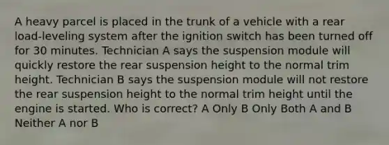 A heavy parcel is placed in the trunk of a vehicle with a rear load-leveling system after the ignition switch has been turned off for 30 minutes. Technician A says the suspension module will quickly restore the rear suspension height to the normal trim height. Technician B says the suspension module will not restore the rear suspension height to the normal trim height until the engine is started. Who is correct? A Only B Only Both A and B Neither A nor B