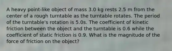 A heavy point-like object of mass 3.0 kg rests 2.5 m from the center of a rough turntable as the turntable rotates. The period of the turntable's rotation is 5.0s. The coefficient of kinetic friction between the object and the turntable is 0.6 while the coefficient of static friction is 0.9. What is the magnitude of the force of friction on the object?