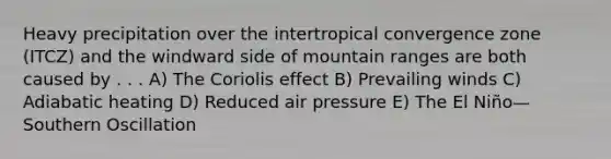 Heavy precipitation over the intertropical convergence zone (ITCZ) and the windward side of mountain ranges are both caused by . . . A) The Coriolis effect B) Prevailing winds C) Adiabatic heating D) Reduced air pressure E) The El Niño—Southern Oscillation